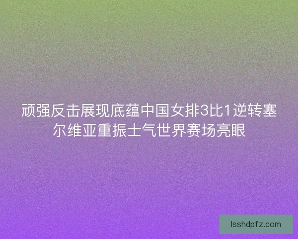 顽强反击展现底蕴中国女排3比1逆转塞尔维亚重振士气世界赛场亮眼