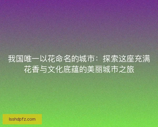 我国唯一以花命名的城市：探索这座充满花香与文化底蕴的美丽城市之旅
