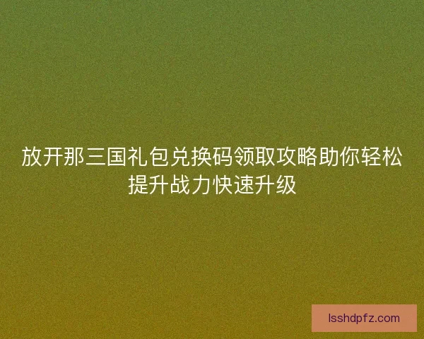 放开那三国礼包兑换码领取攻略助你轻松提升战力快速升级