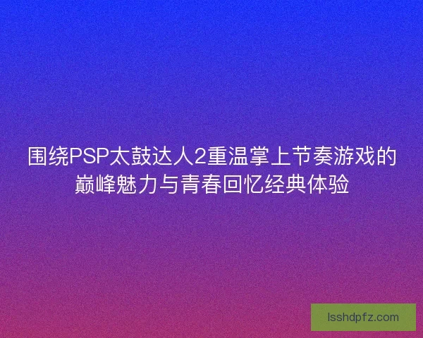 围绕PSP太鼓达人2重温掌上节奏游戏的巅峰魅力与青春回忆经典体验