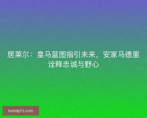 居莱尔：皇马蓝图指引未来，安家马德里诠释忠诚与野心