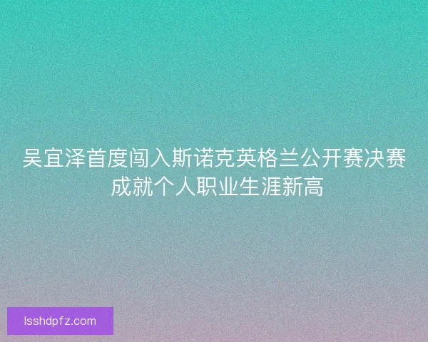 吴宜泽首度闯入斯诺克英格兰公开赛决赛 成就个人职业生涯新高 吴宜泽首度闯入斯诺克英格兰公开赛决赛 成就个人职业生涯新高