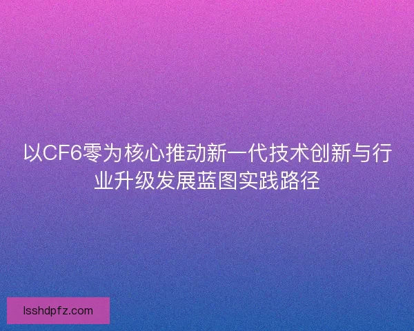 以CF6零为核心推动新一代技术创新与行业升级发展蓝图实践路径