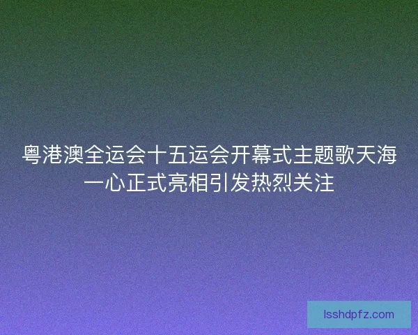 粤港澳全运会十五运会开幕式主题歌天海一心正式亮相引发热烈关注