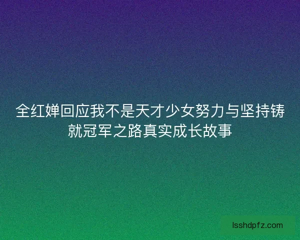 全红婵回应我不是天才少女努力与坚持铸就冠军之路真实成长故事