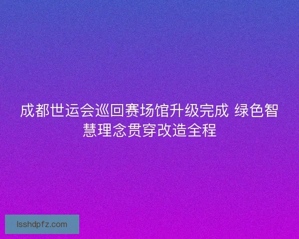 成都世运会巡回赛场馆升级完成 绿色智慧理念贯穿改造全程