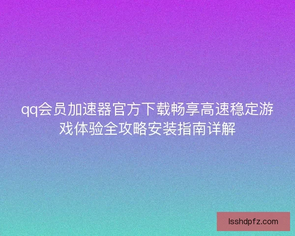 qq会员加速器官方下载畅享高速稳定游戏体验全攻略安装指南详解
