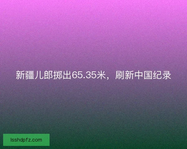 新疆儿郎掷出65.35米，刷新中国纪录