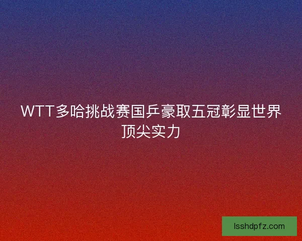 WTT多哈挑战赛国乒豪取五冠彰显世界顶尖实力