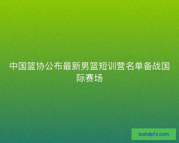中国篮协公布最新男篮短训营名单备战国际赛场