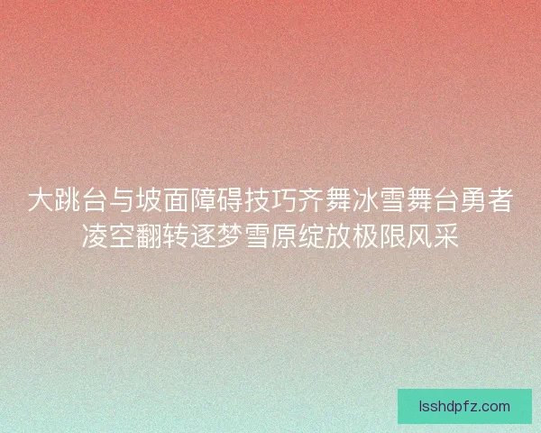 大跳台与坡面障碍技巧齐舞冰雪舞台勇者凌空翻转逐梦雪原绽放极限风采