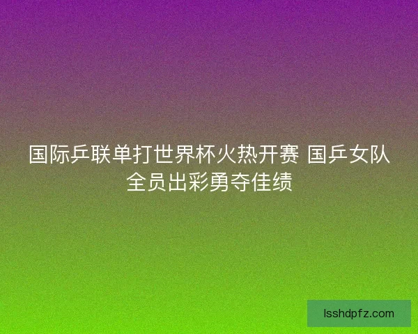 国际乒联单打世界杯火热开赛 国乒女队全员出彩勇夺佳绩