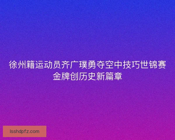 徐州籍运动员齐广璞勇夺空中技巧世锦赛金牌创历史新篇章