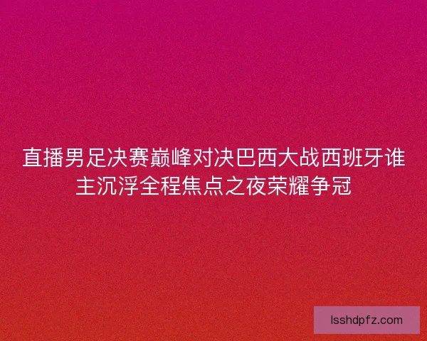 直播男足决赛巅峰对决巴西大战西班牙谁主沉浮全程焦点之夜荣耀争冠